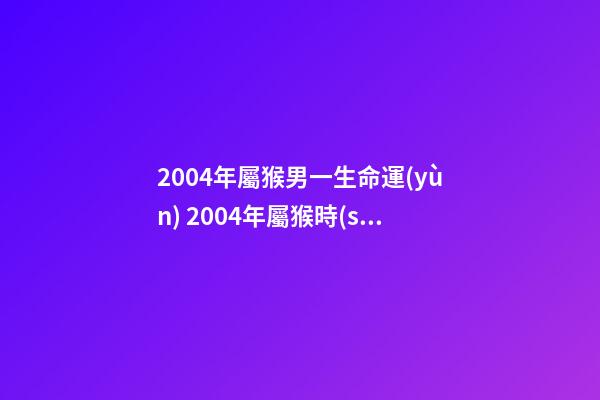 2004年屬猴男一生命運(yùn) 2004年屬猴時(shí)辰命運(yùn)，2004年幾點(diǎn)出生更好